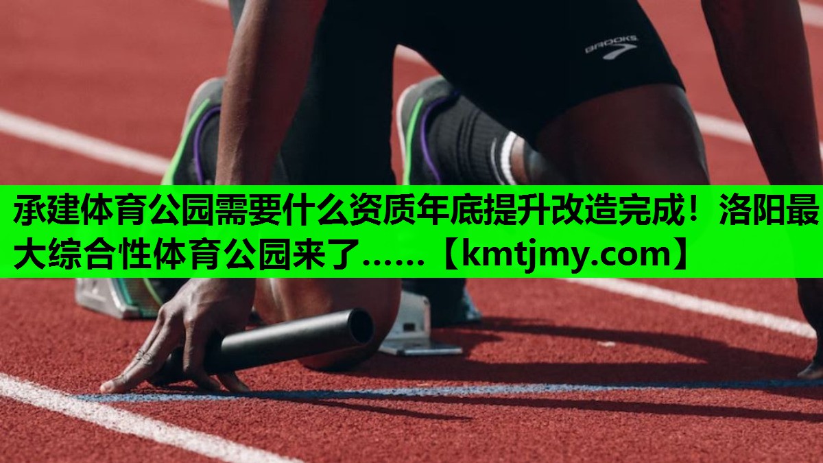 承建体育公园需要什么资质年底提升改造完成！洛阳最大综合性体育公园来了……