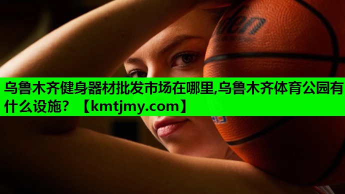 乌鲁木齐健身器材批发市场在哪里,乌鲁木齐体育公园有什么设施？