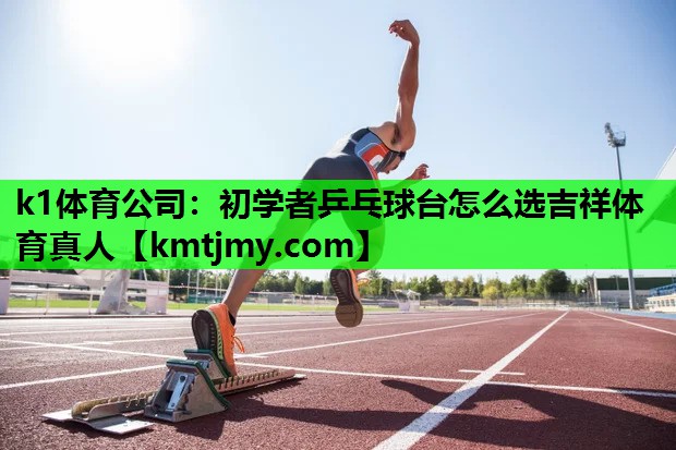 k1体育公司：初学者乒乓球台怎么选吉祥体育真人